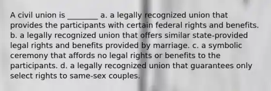 A civil union is ________ a. a legally recognized union that provides the participants with certain federal rights and benefits. b. a legally recognized union that offers similar state-provided legal rights and benefits provided by marriage. c. a symbolic ceremony that affords no legal rights or benefits to the participants. d. a legally recognized union that guarantees only select rights to same-sex couples.