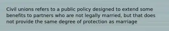 Civil unions refers to a public policy designed to extend some benefits to partners who are not legally married, but that does not provide the same degree of protection as marriage