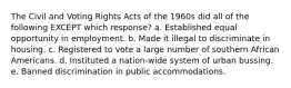 The Civil and Voting Rights Acts of the 1960s did all of the following EXCEPT which response? a. Established equal opportunity in employment. b. Made it illegal to discriminate in housing. c. Registered to vote a large number of southern African Americans. d. Instituted a nation-wide system of urban bussing. e. Banned discrimination in public accommodations.