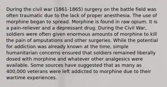 During the civil war (1861-1865) surgery on the battle field was often traumatic due to the lack of proper anesthesia. The use of morphine began to spread. Morphine is found in raw opium. It is a pain-reliever and a depressant drug. During the Civil War, soldiers were often given enormous amounts of morphine to kill the pain of amputations and other surgeries. While the potential for addiction was already known at the time, simple humanitarian concerns ensured that soldiers remained liberally dosed with morphine and whatever other analgesics were available. Some sources have suggested that as many as 400,000 veterans were left addicted to morphine due to their wartime experiences.