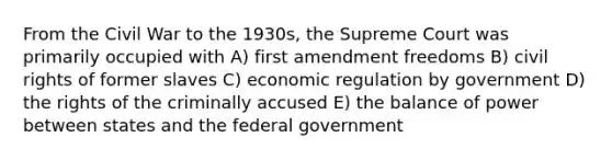 From the Civil War to the 1930s, the Supreme Court was primarily occupied with A) first amendment freedoms B) civil rights of former slaves C) economic regulation by government D) the rights of the criminally accused E) the balance of power between states and the federal government