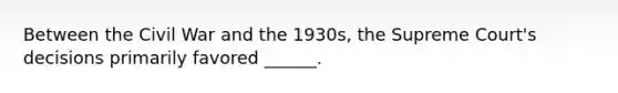 Between the Civil War and the 1930s, the Supreme Court's decisions primarily favored ______.