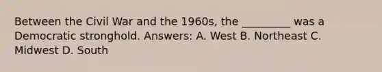 Between the Civil War and the 1960s, the _________ was a Democratic stronghold. Answers: A. West B. Northeast C. Midwest D. South