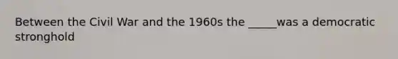 Between the Civil War and the 1960s the _____was a democratic stronghold