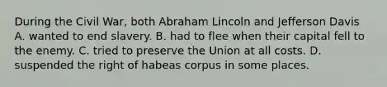 During the Civil War, both Abraham Lincoln and Jefferson Davis A. wanted to end slavery. B. had to flee when their capital fell to the enemy. C. tried to preserve the Union at all costs. D. suspended the right of habeas corpus in some places.