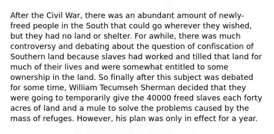 After the Civil War, there was an abundant amount of newly-freed people in the South that could go wherever they wished, but they had no land or shelter. For awhile, there was much controversy and debating about the question of confiscation of Southern land because slaves had worked and tilled that land for much of their lives and were somewhat entitled to some ownership in the land. So finally after this subject was debated for some time, William Tecumseh Sherman decided that they were going to temporarily give the 40000 freed slaves each forty acres of land and a mule to solve the problems caused by the mass of refuges. However, his plan was only in effect for a year.