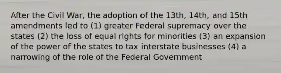 After the Civil War, the adoption of the 13th, 14th, and 15th amendments led to (1) greater Federal supremacy over the states (2) the loss of equal rights for minorities (3) an expansion of the power of the states to tax interstate businesses (4) a narrowing of the role of the Federal Government