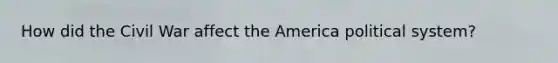 How did the Civil War affect the America political system?