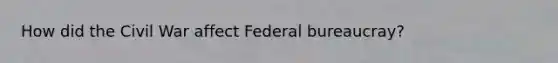 How did the Civil War affect Federal bureaucray?