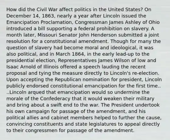 How did the Civil War affect politics in the United States? On December 14, 1863, nearly a year after Lincoln issued the Emancipation Proclamation, Congressman James Ashley of Ohio introduced a bill supporting a federal prohibition on slavery. A month later, Missouri Senator John Henderson submitted a joint resolution for a constitutional amendment. Though for many the question of slavery had become moral and ideological, it was also political, and in March 1864, in the early lead-up to the presidential election, Representatives James Wilson of low and Isaac Arnold of Illinois offered a speech lauding the recent proposal and tying the measure directly to Lincoln's re-election. Upon accepting the Republican nomination for president, Lincoln publicly endorsed constitutional emancipation for the first time.. ..Lincoln arqued that emancipation would so undermine the morale of the Confederacy that it would weaken their military and bring about a swift end to the war. The President undertook his own campaign for passage of the amendment, and his political allies and cabinet members helped to further the cause, convincing constituents and state legislatures to appeal directly to their congressmen for passage of the amendment.