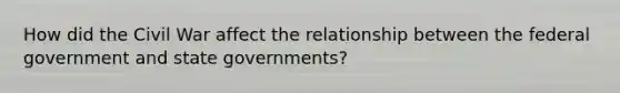 How did the Civil War affect the relationship between the federal government and state governments?