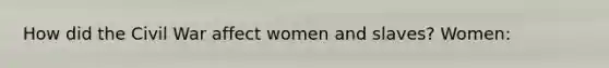 How did the Civil War affect women and slaves? Women: