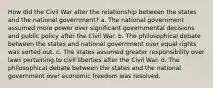 How did the Civil War alter the relationship between the states and the national government? a. The national government assumed more power over significant governmental decisions and public policy after the Civil War. b. The philosophical debate between the states and national government over equal rights was sorted out. c. The states assumed greater responsibility over laws pertaining to civil liberties after the Civil War. d. The philosophical debate between the states and the national government over economic freedom was resolved.