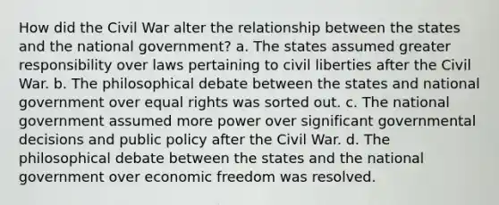 How did the Civil War alter the relationship between the states and the national government? a. The states assumed greater responsibility over laws pertaining to civil liberties after the Civil War. b. The philosophical debate between the states and national government over equal rights was sorted out. c. The national government assumed more power over significant governmental decisions and public policy after the Civil War. d. The philosophical debate between the states and the national government over economic freedom was resolved.