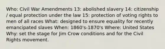 Who: Civil War Amendments 13: abolished slavery 14: citizenship / equal protection under the law 15: protection of voting rights to men of all races What: designed to ensure equality for recently emancipated slaves When: 1860's-1870's Where: United States Why: set the stage for Jim Crow conditions and for <a href='https://www.questionai.com/knowledge/kwq766eC44-the-civil-rights-movement' class='anchor-knowledge'>the civil rights movement</a>.