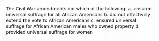 The Civil War amendments did which of the following: a. ensured universal suffrage for all <a href='https://www.questionai.com/knowledge/kktT1tbvGH-african-americans' class='anchor-knowledge'>african americans</a> b. did not effectively extend the vote to African Americans c. ensured universal suffrage for African American males who owned property d. provided universal suffrage for women