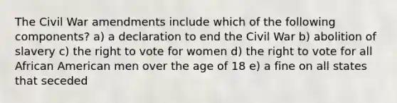 The Civil War amendments include which of the following components? a) a declaration to end the Civil War b) abolition of slavery c) the right to vote for women d) the right to vote for all African American men over the age of 18 e) a fine on all states that seceded