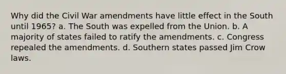 Why did the Civil War amendments have little effect in the South until 1965? a. The South was expelled from the Union. b. A majority of states failed to ratify the amendments. c. Congress repealed the amendments. d. Southern states passed Jim Crow laws.