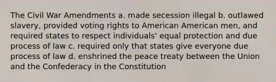 The Civil War Amendments a. made secession illegal b. outlawed slavery, provided voting rights to American American men, and required states to respect individuals' equal protection and due process of law c. required only that states give everyone due process of law d. enshrined the peace treaty between the Union and the Confederacy in the Constitution