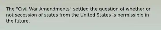 The "Civil War Amendments" settled the question of whether or not secession of states from the United States is permissible in the future.