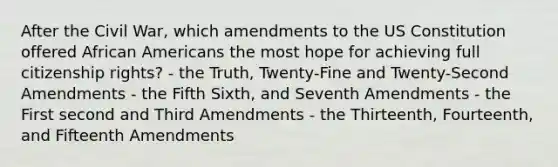 After the Civil War, which amendments to the US Constitution offered African Americans the most hope for achieving full citizenship rights? - the Truth, Twenty-Fine and Twenty-Second Amendments - the Fifth Sixth, and Seventh Amendments - the First second and Third Amendments - the Thirteenth, Fourteenth, and Fifteenth Amendments