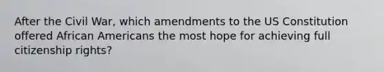 After the Civil War, which amendments to the US Constitution offered African Americans the most hope for achieving full citizenship rights?