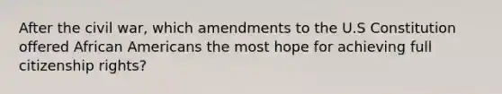 After the civil war, which amendments to the U.S Constitution offered African Americans the most hope for achieving full citizenship rights?