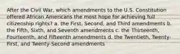 After the Civil War, which amendments to the U.S. Constitution offered African Americans the most hope for achieving full citizenship rights? a. the First, Second, and Third amendments b. the Fifth, Sixth, and Seventh amendments c. the Thirteenth, Fourteenth, and Fifteenth amendments d. the Twentieth, Twenty-First, and Twenty-Second amendments