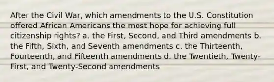 After the Civil War, which amendments to the U.S. Constitution offered African Americans the most hope for achieving full citizenship rights? a. the First, Second, and Third amendments b. the Fifth, Sixth, and Seventh amendments c. the Thirteenth, Fourteenth, and Fifteenth amendments d. the Twentieth, Twenty-First, and Twenty-Second amendments