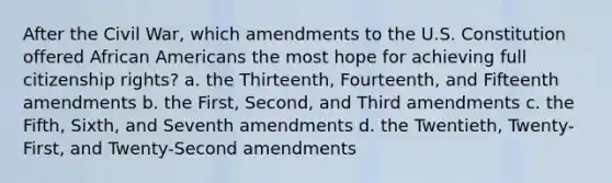 After the Civil War, which amendments to the U.S. Constitution offered African Americans the most hope for achieving full citizenship rights? a. the Thirteenth, Fourteenth, and Fifteenth amendments b. the First, Second, and Third amendments c. the Fifth, Sixth, and Seventh amendments d. the Twentieth, Twenty-First, and Twenty-Second amendments