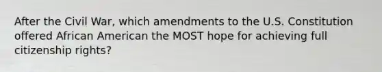 After the Civil War, which amendments to the U.S. Constitution offered African American the MOST hope for achieving full citizenship rights?