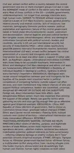 Civil war: armed conflict within a country between the central government and one or more insurgent groups Civil war is now the DOMINANT mode of conflict in the world (very few interstate wars) Most of these conflicts in the GS—-unstable governments, underdevelopment, run longer than average interstate wars, high human costs, HARDER TO RESOLVE without relapsing to violence Causes of Civil Wars Economic causes: general poverty; relative poverty and relative scarcity; lack of resources; raw materials; demography Domestic political reasons: political exploitation and repression; failure of the central government (weak or failed state) Structural/systemic causes: colonialism and decolonization; colonial legacies and post-colonial borders Non-tangible causes (ideas/ideologies): ethnic and ideological motivations Concerned with political survival—leaders and countries, security in GS not just international security but security of state/stability Often—-other states (particularly great/GN powers) intervene (humanitarian reasons, terrorists) Internationalized civil wars: armed conflict between the central government of a country and insurgents with outside intervention by at least one other state in support of either side BUT---as Kaufmann argues---international intervention in ETHNIC wars more likely to be successful Kaufmann, Intervention in Ethnic and Ideological Civil Wars Ideological and ethnic civil wars are fundamentally different KEY DIFFERENCE is flexibility of individual loyalties in ideological conflicts, rigidness in ethnic wars+territory's importance IDEOLOGICAL Ideological wars center around competition between govt and insurgents for the loyalties of the people most important factor is political competence of competing factions; outside support not often decisive, and more involvement may reduce chances of who you support Political competence: leaders are committed, uncorrupt, disciplined NO AMOUNT OF OUTSIDE AID CAN SUBSTITUTE Foreign aid, direct intervention have little effect—both delegitimates Military action: much less important than winning the support of the people. Rebels use guerilla tactics while gathering recruits and once get big enough then go on offensive against govt Empirical example: IDEOLOGICAL: China: KMT Republic of China (old form of government, fled to China) vs. Communist forces (mao—promised radical changes) ETHNIC Ethnic wars cannot recruit members—fixed by birth; instead contests over control of territory----international intervention can make tremendous difference. RESEMBLE TRADITIONAL/INTERSTATE WARFARE, OUTSIDE AID HELPS IRRECONCILABLE visions of identity, purpose, and legitimate borders of state Military action most important: military operations decisive—-attrition matters, territorial loss reduces mobilization potential, political restraints on force unnecessary—-inflicting collateral damage on enemy civilians don't "lose" potential converts Empirical example: ETHNIC: Ethiopia: Tigrayan forces vs. Ethiopian government-backed forces +Eritrean forces; a multifaceted conflict along ethnic lines, causing refugee crisis into Sudan (trying to democratize) and devastatingly high human cost (famine, human rights violations on both sides)