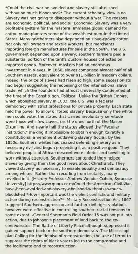 *Could the civil war be avoided and slavery still abolished without so much bloodshed?* The current scholarly view is no. Slavery was not going to disappear without a war. The reasons are economic, political, and social. Economic. Slavery was a very profitable system for the masters. Immense global demand for cotton made planters some of the wealthiest men in the United States. Many northerners also depended on slave-grown cotton. Not only mill owners and textile workers, but merchants importing foreign manufactures for sale in the South. The U.S. government depended upon slavery; southern farmers paid a substantial portion of the tariffs custom-houses collected on imported goods. Moreover, masters had an enormous investment in slaves. In 1860, slaves comprised almost half of all Southern assets, equivalent to over 11 billion in modern dollars. Indeed, the price of slaves had risen so high, some secessionists had begun suggesting the reopening of the international slave trade, which the Founders had almost universally condemned at the time of the Constitution. Political. Unlike the British Empire, which abolished slavery in 1833, the U.S. was a federal democracy with strict protections for private property. Each state held the power to allow or forbid slavery. Because only free white men could vote, the states that barred involuntary servitude were those with few slaves, i.e. the ones north of the Mason-Dixon line. And nearly half the states allowed the "Peculiar Institution," making it impossible to obtain enough to ratify a constitutional amendment outlawing slavery. Social. By the 1850s, Southern whites had ceased defending slavery as a necessary evil and begun presenting it as a positive good. They believed people of African descent were inferior and unwilling to work without coercion. Southerners contended they helped slaves by giving them the good news about Christianity. They viewed slavery as necessary to enable equality and democracy among whites. Rather than recoiling from brutality, many revelled in it. [History Professor Andrew Wender Cohen, Syracuse University] https://www.quora.com/Could-the-American-Civil-War-have-been-avoided-and-slavery-abolished-without-so-much-bloodshed *How important was the violent conflicts and military action during reconstruction?* -Military Reconstruction Act, 1867 triggered Southern aggression and further civil right violations however were effective in controlling southern racial tensions to some extent. -General Sherman's Field Order 15 was not put into action, due to Johnson's placement of land back to the ex-confederates -The Battle of Liberty Place although suppressed it gained support back to the southern democrats -The Mississippi plan Calling for the demise of reconstruction, the use of terror to suppress the rights of black voters led to the compromise and the legitimate end to reconstruction.