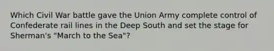 Which Civil War battle gave the Union Army complete control of Confederate rail lines in the Deep South and set the stage for Sherman's "March to the Sea"?