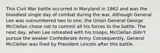 This Civil War battle occurred in Maryland in 1862 and was the bloodiest single day of combat during the war. Although General Lee was outnumbered two to one, the Union General George McClellan chose not to commit all his forces to the battle. The next day, when Lee retreated with his troops, McClellan didn't pursue the weaker Confederate Army. Consequently, General McClellan was fired by President Lincoln after this battle.