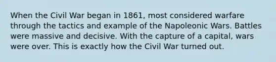 When the Civil War began in 1861, most considered warfare through the tactics and example of the Napoleonic Wars. Battles were massive and decisive. With the capture of a capital, wars were over. This is exactly how the Civil War turned out.