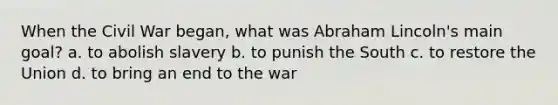 When the Civil War began, what was Abraham Lincoln's main goal? a. to abolish slavery b. to punish the South c. to restore the Union d. to bring an end to the war