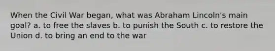 When the Civil War began, what was Abraham Lincoln's main goal? a. to free the slaves b. to punish the South c. to restore the Union d. to bring an end to the war