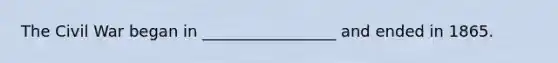 The Civil War began in _________________ and ended in 1865.