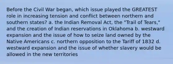 Before the Civil War began, which issue played the GREATEST role in increasing tension and conflict between northern and southern states? a. the Indian Removal Act, the "Trail of Tears," and the creation of Indian reservations in Oklahoma b. westward expansion and the issue of how to seize land owned by the Native Americans c. northern opposition to the Tariff of 1832 d. westward expansion and the issue of whether slavery would be allowed in the new territories