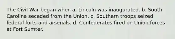 The Civil War began when a. Lincoln was inaugurated. b. South Carolina seceded from the Union. c. Southern troops seized federal forts and arsenals. d. Confederates fired on Union forces at Fort Sumter.