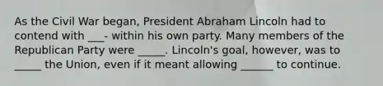 As the Civil War began, President Abraham Lincoln had to contend with ___- within his own party. Many members of the Republican Party were _____. Lincoln's goal, however, was to _____ the Union, even if it meant allowing ______ to continue.