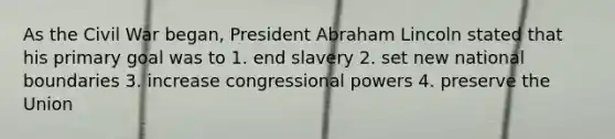 As the Civil War began, President Abraham Lincoln stated that his primary goal was to 1. end slavery 2. set new national boundaries 3. increase congressional powers 4. preserve the Union