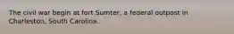 The civil war begin at fort Sumter, a federal outpost in Charleston, South Carolina.