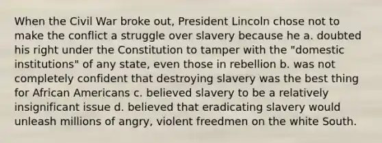 When the Civil War broke out, President Lincoln chose not to make the conflict a struggle over slavery because he a. doubted his right under the Constitution to tamper with the "domestic institutions" of any state, even those in rebellion b. was not completely confident that destroying slavery was the best thing for African Americans c. believed slavery to be a relatively insignificant issue d. believed that eradicating slavery would unleash millions of angry, violent freedmen on the white South.