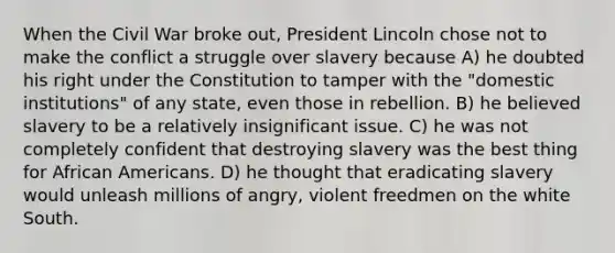 When the Civil War broke out, President Lincoln chose not to make the conflict a struggle over slavery because A) he doubted his right under the Constitution to tamper with the "domestic institutions" of any state, even those in rebellion. B) he believed slavery to be a relatively insignificant issue. C) he was not completely confident that destroying slavery was the best thing for African Americans. D) he thought that eradicating slavery would unleash millions of angry, violent freedmen on the white South.