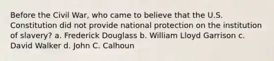 Before the Civil War, who came to believe that the U.S. Constitution did not provide national protection on the institution of slavery? a. Frederick Douglass b. William Lloyd Garrison c. David Walker d. John C. Calhoun