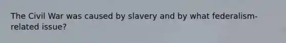 The Civil War was caused by slavery and by what federalism-related issue?