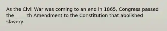 As the Civil War was coming to an end in 1865, Congress passed the _____th Amendment to the Constitution that abolished slavery.