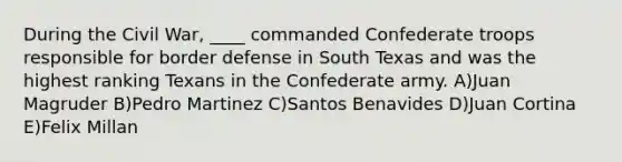 During the Civil War, ____ commanded Confederate troops responsible for border defense in South Texas and was the highest ranking Texans in the Confederate army. A)Juan Magruder B)Pedro Martinez C)Santos Benavides D)Juan Cortina E)Felix Millan